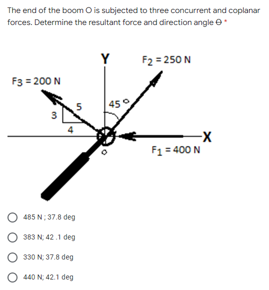 The end of the boom O is subjected to three concurrent and coplanar
forces. Determine the resultant force and direction angle e *
Y
F2 = 250 N
F3 = 200 N
45°
5
3
4
X-
F1 = 400 N
485 N; 37.8 deg
383 N; 42 .1 deg
330 N; 37.8 deg
440 N; 42.1 deg
