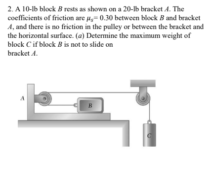 2. A 10-1b block B rests as shown on a 20-1b bracket A. The
coefficients of friction are µg= 0.30 between block B and bracket
A, and there is no friction in the pulley or between the bracket and
the horizontal surface. (a) Determine the maximum weight of
block C if block B is not to slide on
bracket A.
A
B.
C
