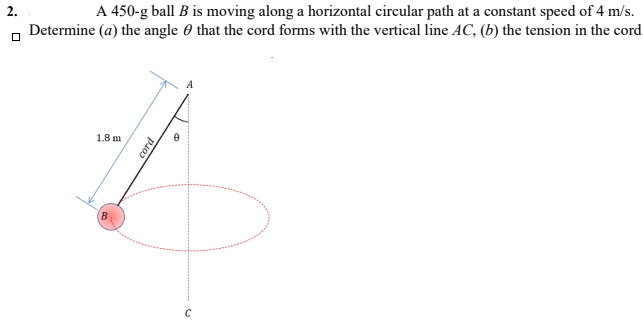 A 450-g ball B is moving along a horizontal circular path at a constant speed of 4 m/s.
Determine (a) the angle 0 that the cord forms with the vertical line AC, (b) the tension in the cord
2.
1.8 m
