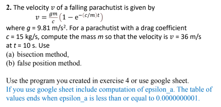 2. The velocity v of a falling parachutist is given by
v = 9m (1 – e-c/m)t)
where g = 9.81 m/s?. For a parachutist with a drag coefficient
c = 15 kg/s, compute the mass m so that the velocity is v = 36 m/s
at t = 10 s. Use
(a) bisection method,
(b) false position method.
Use the program you created in exercise 4 or use google sheet.
If you use google sheet include computation of epsilon_a. The table of
values ends when epsilon_a is less than or equal to 0.0000000001.
