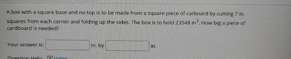 A box with a square base and no top is to be made from a square piece of carboard by cutting 7 in.
squares from each corner and folding up the sides. The box is to hold 23548 in. How big a plece of
cardboard is needed?
Your answer is:
in. by
In.
Question Heln: Dlvidse

