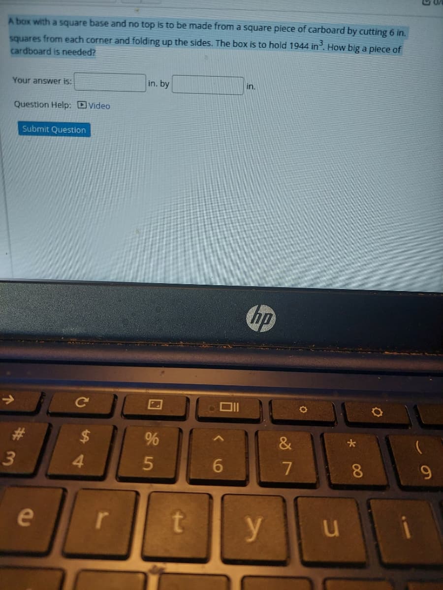 A box with a square base and no top is to be made from a square piece of carboard by cutting 6 in.
squares from each corner and folding up the sides. The box is to hold 1944 in. How big a piece of
cardboard is needed?
Your answer is:
in. by
in.
Question Help: DVideo
Submit Question
の
%
&
3
4.
6.
8
e
r
y
口
个
