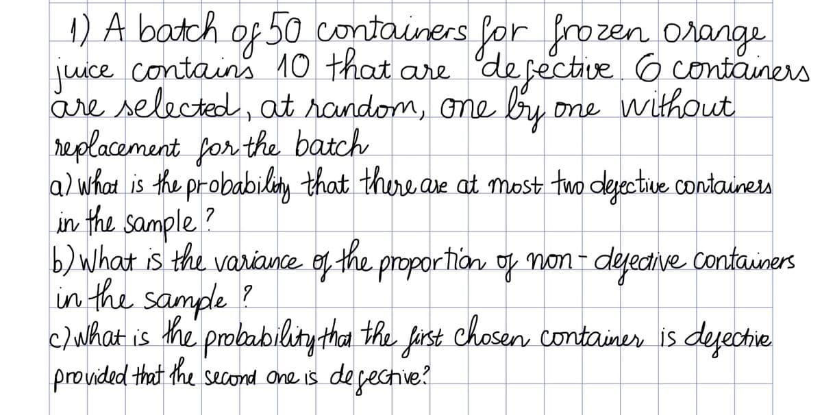 4) A batch of 50 containers for frozen orange
juice contains 10 that are
are selected, at random, Ome bry
replacement for the batch
a) what is the probabilty that thure are at most two derective Containers
in the sample?
b) What is the variance of the proportion oof non- dejeaive containers
in the sample ?
c/What is the probability tha the first Chosern container is dejectie
provided that the second One is degective?
of.
'defective 6 containers
one without
