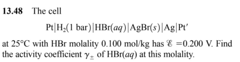 13.48 The cell
Pt|H;(1 bar)|HBr(aq)|AgBr(s)|Ag|Pt'
at 25°C with HBr molality 0.100 mol/kg has E =0.200 V. Find
the activity coefficient y of HBr(aq) at this molality.
