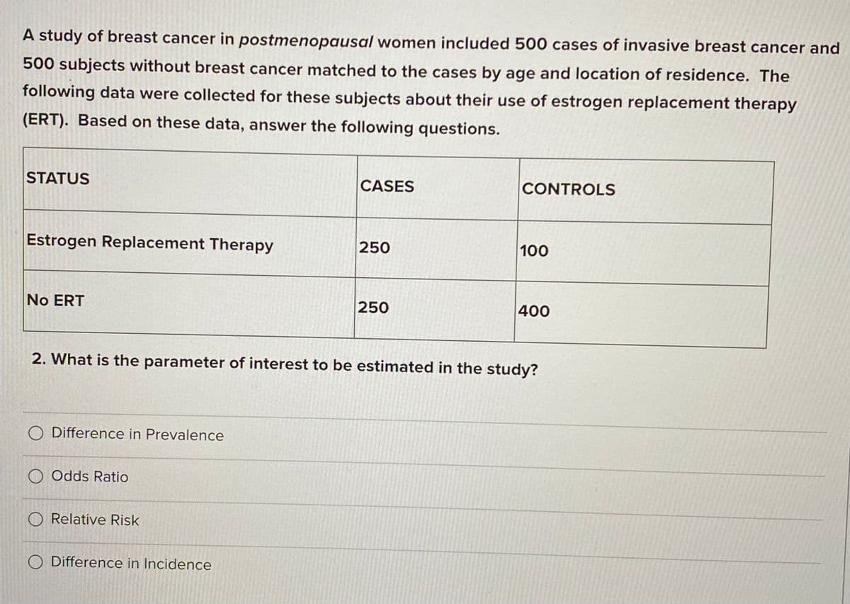 A study of breast cancer in postmenopausal women included 500 cases of invasive breast cancer and
500 subjects without breast cancer matched to the cases by age and location of residence. The
following data were collected for these subjects about their use of estrogen replacement therapy
(ERT). Based on these data, answer the following questions.
STATUS
CASES
CONTROLS
Estrogen Replacement Therapy
250
100
No ERT
250
400
2. What is the parameter of interest to be estimated in the study?
O Difference in Prevalence
O Odds Ratio
O Relative Risk
O Difference in Incidence
