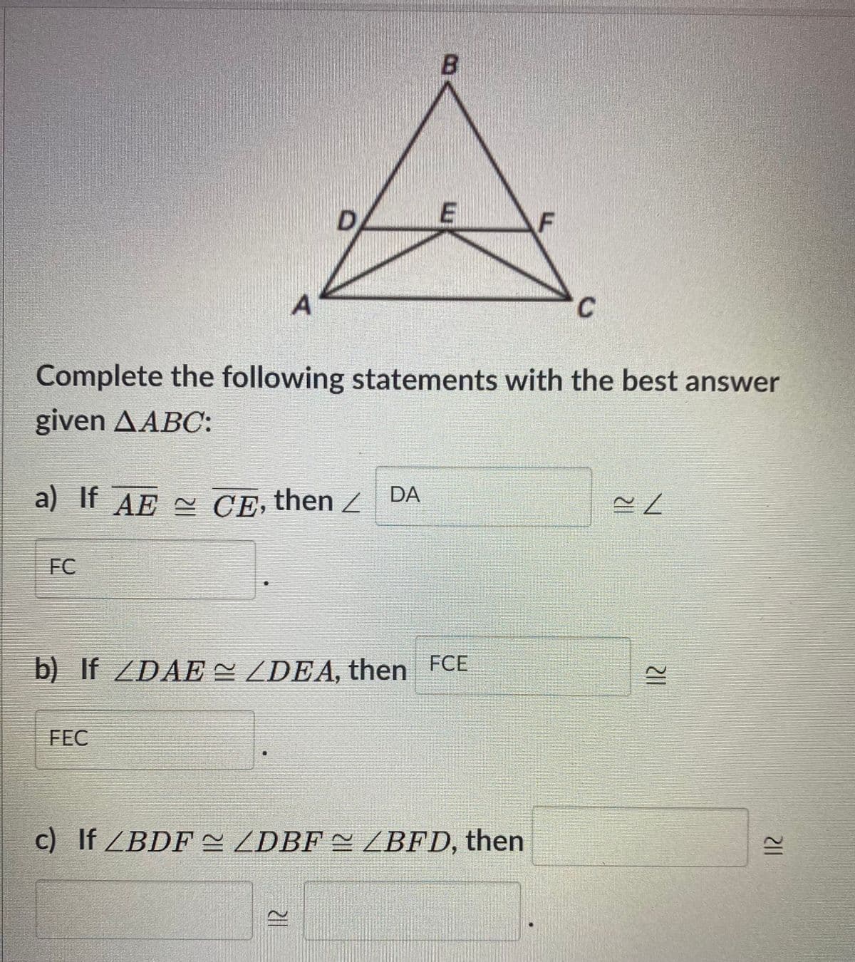 D.
F
Complete the following statements with the best answer
given AABC:
a) If AE CE, then Z DA
FC
b) If ZDAE ZDEA, then FCE
FEC
c) If ZBDF~ ZDBF = ZBFD, then
12
