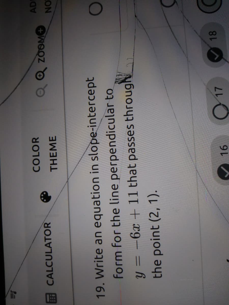 COLOR
EE CALCULATOR
AD
OwOOZ O
LON
THEME
19. Write an equation in slope-intercept
form for the line perpendicular to
-6x +11 that passes througN
%3D
the point (2, 1).
O 17
18
