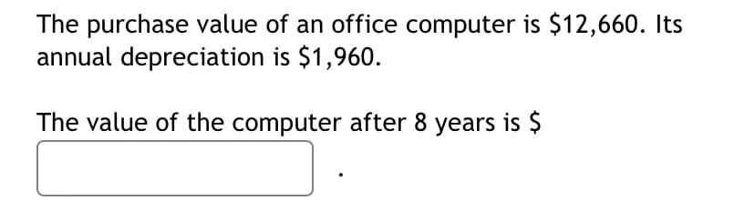 The purchase value of an office computer is $12,660. Its
annual depreciation is $1,960.
The value of the computer after 8 years is $
