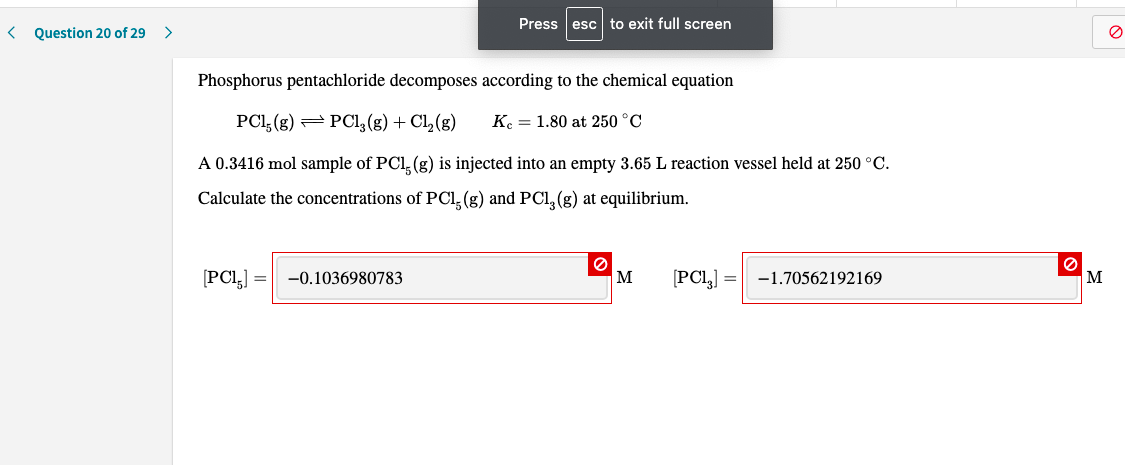 Press esc to exit full screen
Question 20 of 29
Phosphorus pentachloride decomposes according to the chemical equation
PCI, (g)
PCl, (g) + Cl, (g)
Ke = 1.80 at 250 °C
A 0.3416 mol sample of PCI, (g) is injected into an empty 3.65 L reaction vessel held at 250 °C.
Calculate the concentrations of PCI, (g) and PCl, (g) at equilibrium.
[PCl,]
-0.1036980783
м
[PCL,] =
-1.70562192169
м
