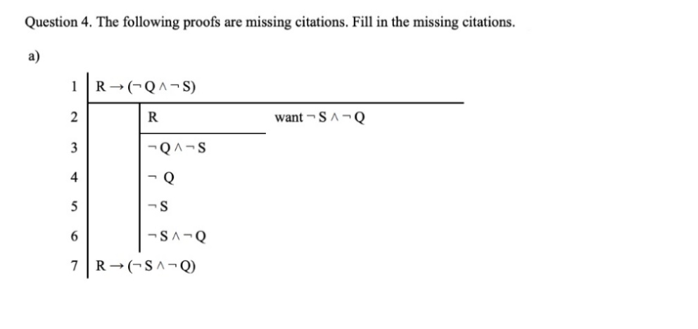 Question 4. The following proofs are missing citations. Fill in the missing citations.
a)
1
R → (¬Q^¬S)
2
R
want -SA¬ Q
3
-QA-S
- Q
5
6.
-SA-Q
7
R →(¬S^¬Q)
