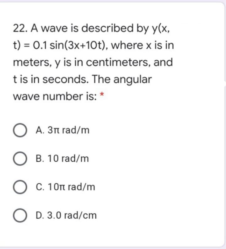 22. A wave is described by y(x,
t) = 0.1 sin(3x+10t), where x is in
meters, y is in centimeters, and
t is in seconds. The angular
wave number is: *
O A. 3n rad/m
O B. 10 rad/m
O C. 10n rad/m
O D. 3.0 rad/cm
