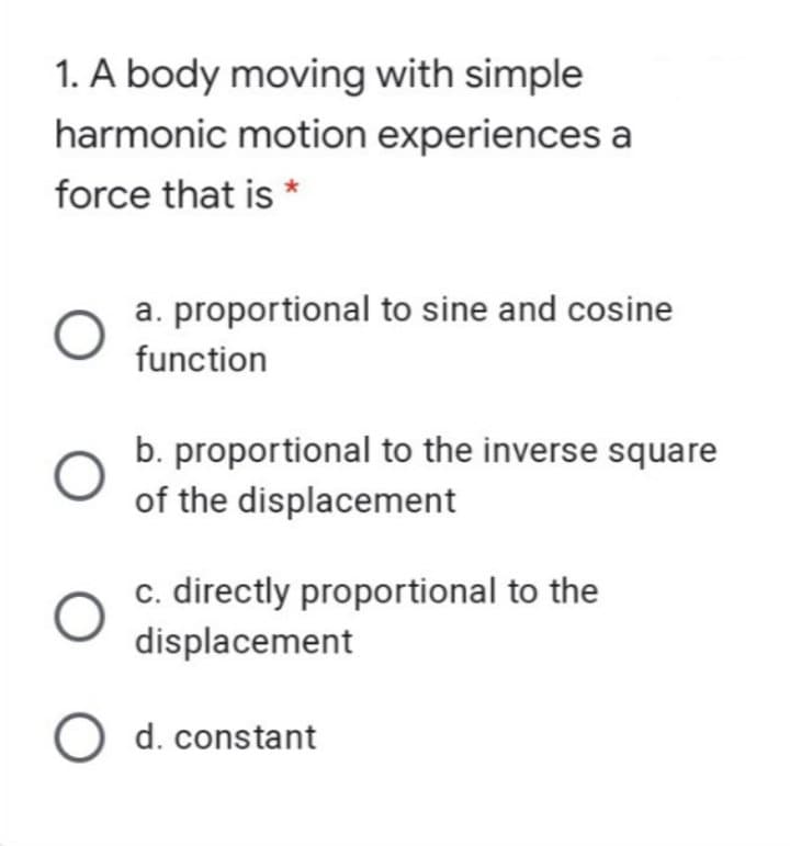 1. A body moving with simple
harmonic motion experiences a
force that is *
a. proportional to sine and cosine
function
b. proportional to the inverse square
of the displacement
c. directly proportional to the
displacement
O d. constant
