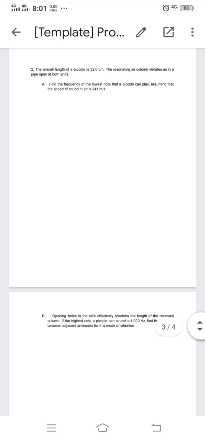 4G. 4G
ill 8:01 KB/s
0.00
4G
93
[Template] Pro... 0
2. The overall length of a piccolo is 32.0 cm. The resonating air column vibrates as in a
pipe open at both ends.
A. Find the frequency of the lowest note that a piccolo can play, assuming that
the speed of sound in air is 341 m/s.
B.
Opening holes in the side effectively shortens the length of the resonant
column. If the highest note a piccolo can sound is 4 000 Hz, find th
between adjacent antinodes for this mode of vibration.
3/4
...
II

