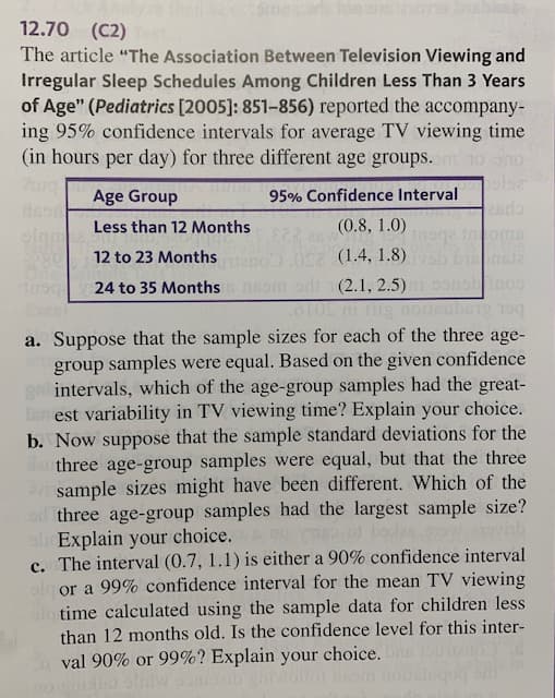 12.70 (C2)
The article "The Association Between Television Viewing and
Irregular Sleep Schedules Among Children Less Than 3 Years
of Age" (Pediatrics [2005]: 851-856) reported the accompany-
ing 95% confidence intervals for average TV viewing time
(in hours per day) for three different age groups.
95% Confidence Interval
Age Group
2ada
Beod
olgm
Less than 12 Months
(0.8, 1.0)
n z (1.4, 1.8) b n
12 to 23 Months
Tsq 24 to 35 Months nsom odi (2.1, 2.5)
cel
bet &L9
a. Suppose that the sample sizes for each of the three age-
group samples were equal. Based on the given confidence
gai intervals, which of the age-group samples had the great-
ton est variability in TV viewing time? Explain your choice.
b. Now suppose that the sample standard deviations for the
three age-group samples were equal, but that the three
sample sizes might have been different. Which of the
three age-group samples had the largest sample size?
ali Explain your choice.
c. The interval (0.7, 1.1) is either a 90% confidence interval
alg or a 99% confidence interval for the mean TV viewing
olo time calculated using the sample data for children less
than 12 months old. Is the confidence level for this inter-
val 90% or 99%? Explain your choice.
