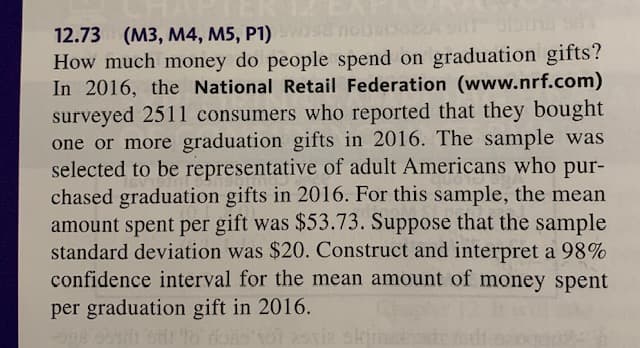 nousc
12.73 (M3, M4, M5, P1)
How much money do people spend on graduation gifts?
In 2016, the National Retail Federation (www.nrf.com)
surveyed 2511 consumers who reported that they bought
one or more graduation gifts in 2016. The sample was
selected to be representative of adult Americans who pur-
chased graduation gifts in 2016. For this sample, the mean
amount spent per gift was $53.73. Suppose that the sample
standard deviation was $20. Construct and interpret a 98%
confidence interval for the mean amount of money spent
per graduation gift in 2016.
