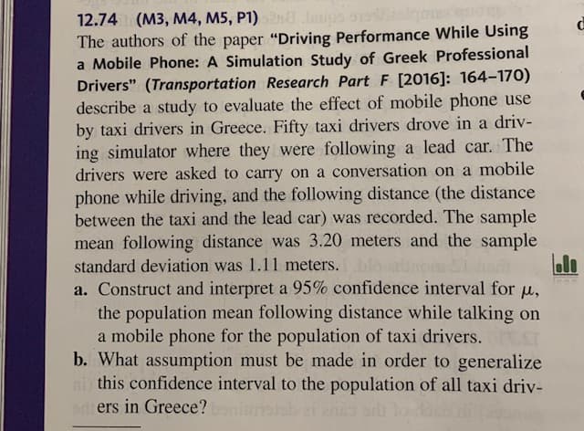 12.74 (M3, M4, M5, P1) Jaups
The authors of the paper "Driving Performance While Using
a Mobile Phone: A Simulation Study of Greek Professional
Drivers" (Transportation Research Part F [2016]: 164–170)
describe a study to evaluate the effect of mobile phone use
by taxi drivers in Greece. Fifty taxi drivers drove in a driv-
ing simulator where they were following a lead car. The
drivers were asked to carry on a conversation on a mobile
phone while driving, and the following distance (the distance
between the taxi and the lead car) was recorded. The sample
mean following distance was 3.20 meters and the sample
standard deviation was 1.11 meters.
a. Construct and interpret a 95% confidence interval for u,
the population mean following distance while talking on
a mobile phone for the population of taxi drivers.
b. What assumption must be made in order to generalize
this confidence interval to the population of all taxi driv-
adi ers in Greece?
