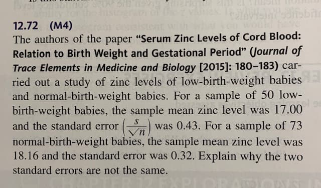 sto
ave
12.72 (M4)
The authors of the paper "Serum Zinc Levels of Cord Blood:
Relation to Birth Weight and Gestational Period" (Journal of
Trace Elements in Medicine and Biology [2015]: 180-183) car-
ried out a study of zinc levels of low-birth-weight babies
and normal-birth-weight babies. For a sample of 50 low-
birth-weight babies, the sample mean zinc level was 17.00
and the standard error
was 0.43. For a sample of 73
normal-birth-weight babies, the sample mean zinc level was
18.16 and the standard error was 0.32. Explain why the two
standard errors are not the same.
