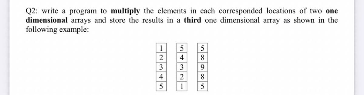 Q2: write a program to multiply the elements in each corresponded locations of two one
dimensional arrays and store the results in a third one dimensional array as shown in the
following example:
1
5
5
2
4
8.
3
3
9.
4
2
8.
5
1
