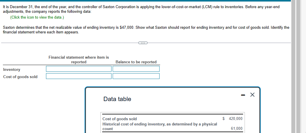 It is December 31, the end of the year, and the controller of Saxton Corporation is applying the lower-of-cost-or-market (LCM) rule to inventories. Before any year-end
adjustments, the company reports the following data:
(Click the icon to view the data.)
Saxton determines that the net realizable value of ending inventory is $47,000. Show what Saxton should report for ending inventory and for cost of goods sold. Identify the
financial statement where each item appears.
Inventory
Cost of goods sold
Financial statement where item is
reported
C
Balance to be reported
Data table
Cost of goods sold
Historical cost of ending inventory, as determined by a physical
count
$ 420,000
61,000