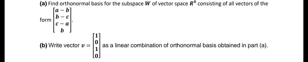 (a) Find orthonormal basis for the subspace W of vector space R* consisting of all vectors of the
а - b
b - c
form
с — а
b
(b) Write vector v =
as a linear combination of orthonormal basis obtained in part (a).
Lo
