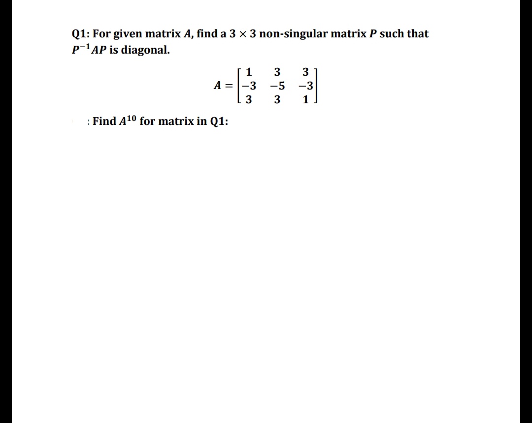 Q1: For given matrix A, find a 3 x 3 non-singular matrix P such that
p-'AP is diagonal.
1
3
3
A = |-3
-5
-3
3
3
1
: Find A10 for matrix in Q1:
