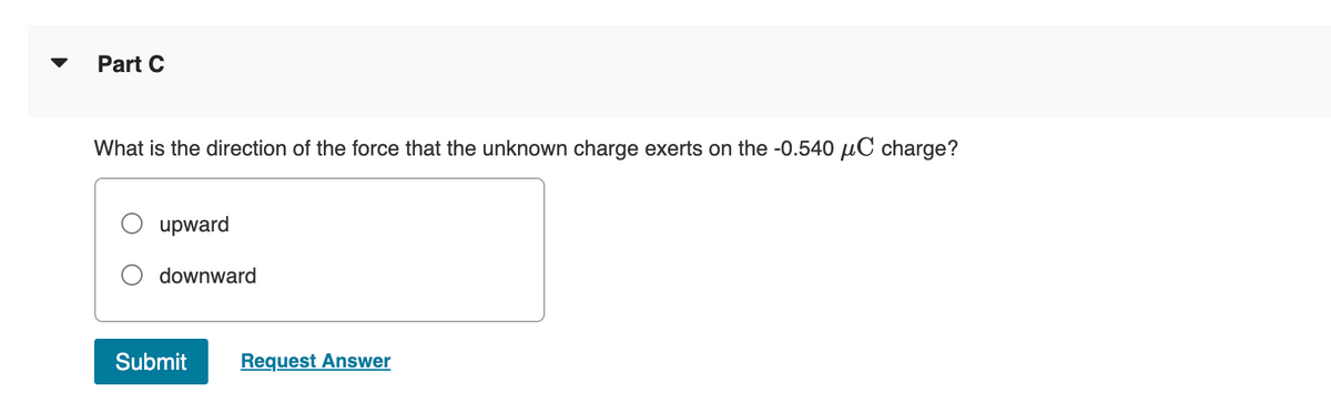 Part C
What is the direction of the force that the unknown charge exerts on the -0.540 μC charge?
upward
downward
Submit
Request Answer