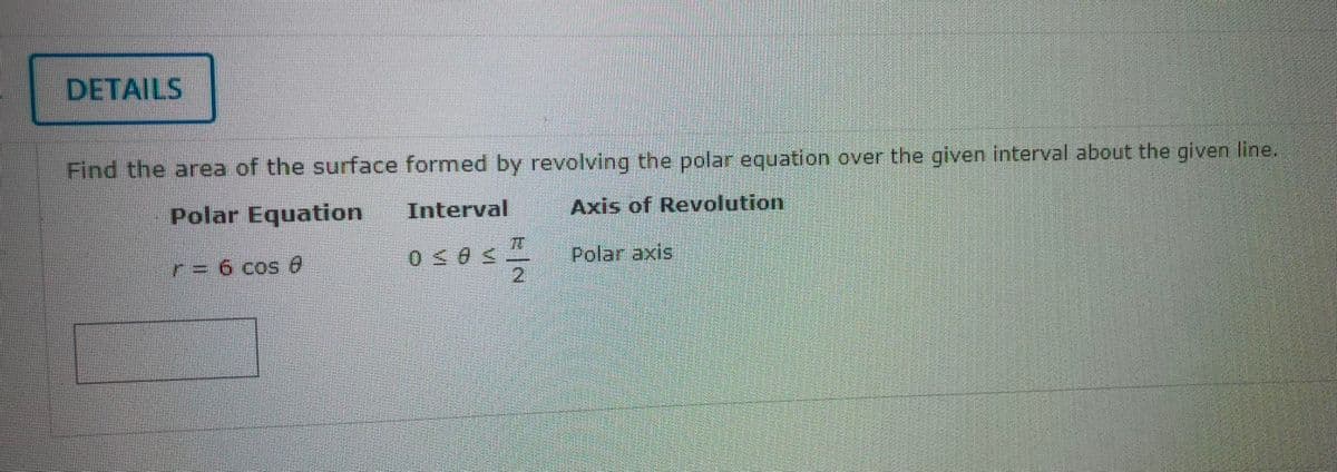 DETAILS
Find the area of the surface formed by revolving the polar equation over the given interval about the given line.
Polar Equation
Interval
Axis of Revolution
0≤05-2
Polar axis
r = 6 cos e