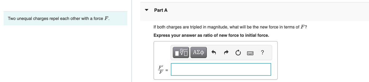 Two unequal charges repel each other with a force F.
Part A
If both charges are tripled in magnitude, what will be the new force in terms of F?
Express your answer as ratio of new force to initial force.
-- ΑΣΦ
||
w
?