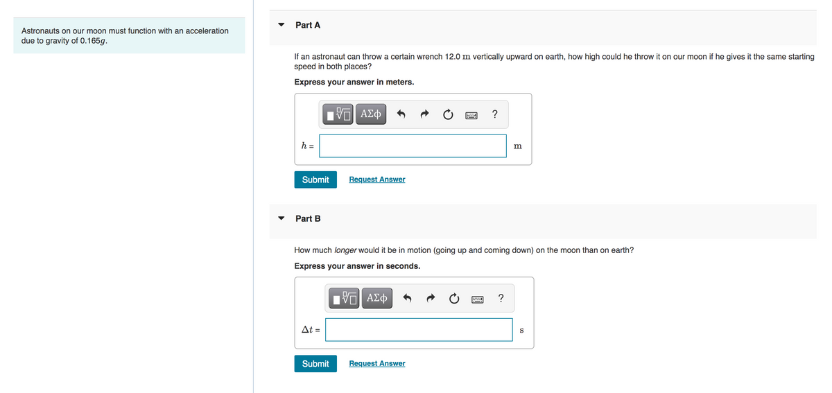 Astronauts on our moon must function with an acceleration
due to gravity of 0.165g.
Part A
If an astronaut can throw a certain wrench 12.0 m vertically upward on earth, how high could he throw it on our moon if he gives it the same starting
speed in both places?
Express your answer in meters.
h =
Submit
Part B
At =
Π| ΑΣΦ
Submit
Request Answer
How much longer would it be in motion (going up and coming down) on the moon than on earth?
Express your answer in seconds.
ΫΠΙ ΑΣΦ
Request Answer
?
***
m
?
S