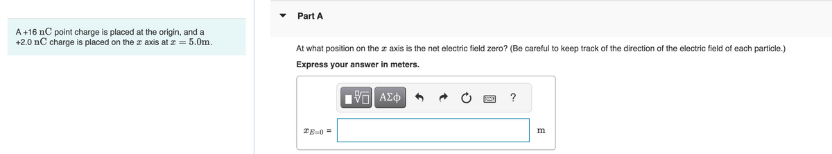 A +16 nC point charge is placed at the origin, and a
+2.0 nC charge is placed on the x axis at x = 5.0m.
Part A
At what position on the x axis is the net electric field zero? (Be careful to keep track of the direction of the electric field of each particle.)
Express your answer in meters.
[{—| ΑΣΦ
E=0 =
?
m
