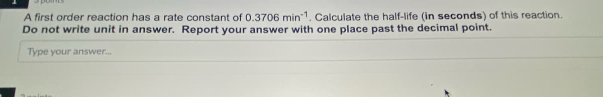 A first order reaction has a rate constant of 0.3706 min 1. Calculate the half-life (in seconds) of this reaction.
Do not write unit in answer. Report your answer with one place past the decimal point.
Type your answer...

