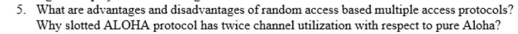 What are advantages and disadvantages of random access based multiple access protocols?
Why slotted ALOHA protocol has twice channel utilization with respect to pure Aloha?
