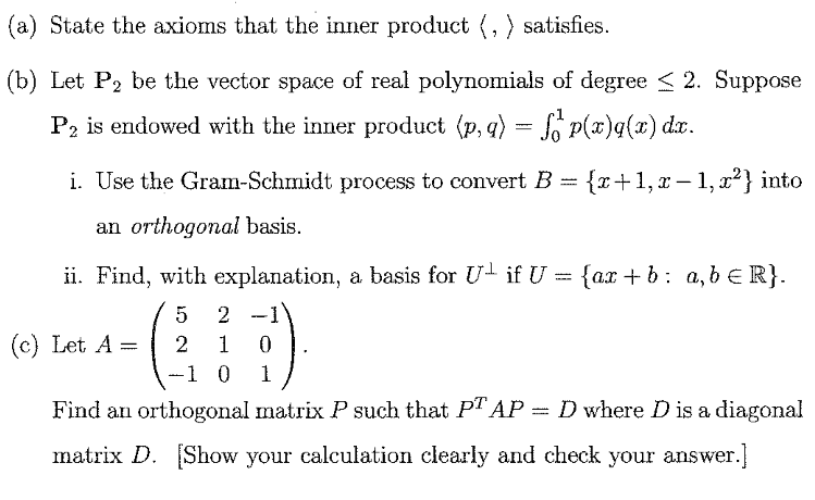 (a) State the axioms that the inner product (, ) satisfies.
(b) Let P2 be the vector space of real polynomials of degree < 2. Suppose
P2 is endowed with the inner product (p, q) = So P(x)q(x) dx.
i. Use the Gram-Schmidt process to convert B = {x+1, x – 1, x?} into
%3D
an orthogonal basis.
ii. Find, with explanation, a basis for U- if U = {ax + b: a,b € R}.
2
(c) Let A =
1
-1 0
1
Find an orthogonal matrix P such that PT AP = D where D is a diagonal
matrix D.
(Show your calculation clearly and check your answer.]
