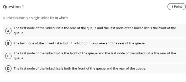 Question 1
1 Point
A linked queue is a single linked list in which:
The first node of the linked list is the rear of the queue and the last node of the linked list is the front of the
queue.
B The last node of the linked list is both the front of the queue and the rear of the queue.
The first node of the linked list is the front of the queue and the last node of the linked list is the rear of the
queue.
The first node of the linked list is both the front of the queue and the rear of the queue.
