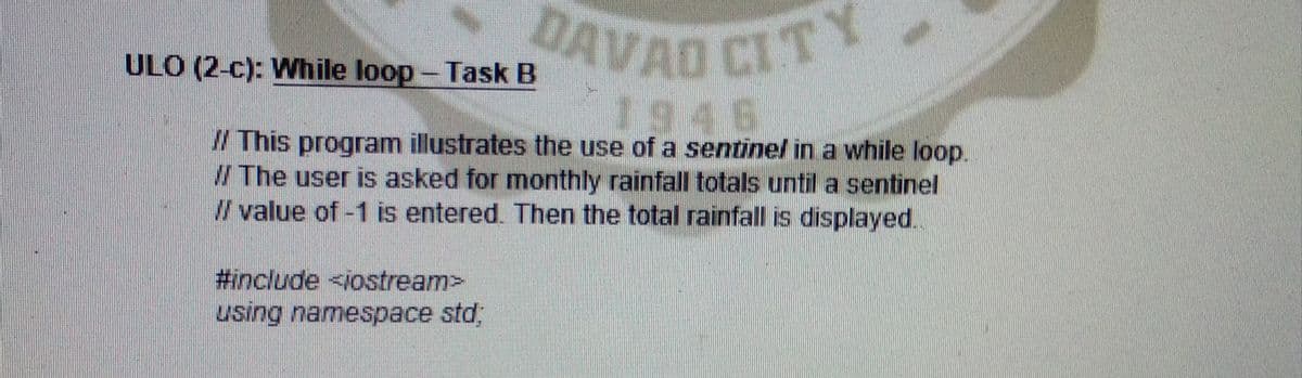 DAVAD CITY
ULO (2-c): While loop- Task B
1946
/ This program illustrates the use of a sentinel in a while loop.
/ The user is asked for monthly rainfall totals until a sentinel
/ value of -1 is entered. Then the total rainfall is displayed.
#include <iostream>
using namespace std,
