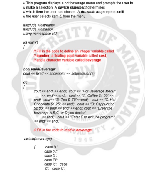 II This program displays a hot beverage menu and prompts the user to
Il make a selection. A switch statement determines
Il which item the user has chosen. A do-while loop repeats until
I/l the user selects item E from the menu.
#include <iostream>
#include <iomanip>
SITY OF
using namespace std;
int main()
I Fill in the code to define an integer variable called
Il number, a floating point variable called cost,
Il and a character variable called beverage
bool validBeverage;
cout <« fixed << showpoint << setprecision(2);
do
cout << endl << endi; cout << "Hot Beverage Menu"
« endi<< endl; cout << "A: Coffee $1.00" <
endi; cout<< "B: Tea S.75"<<endl; cout <« "C: Hot
Chocolate $1.25" «< endl; cout << "D: Cappuccino
$2.50" << endl << endl << endl; cout << "Enter the
beverage A,B,C, or D you desire"
« endi; cout << "Enter E to exit the program"
« endi << endl;
I/ Fill in the code to read in beverage
ITY
switch(beverage)
1946
case 'a
case 'A:
case 'b:
case 'B
case c: case
'C: case d:
AQ-
MINDANAO
