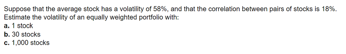 Suppose that the average stock has a volatility of 58%, and that the correlation between pairs of stocks is 18%.
Estimate the volatility of an equally weighted portfolio with:
a. 1 stock
b. 30 stocks
c. 1,000 stocks
