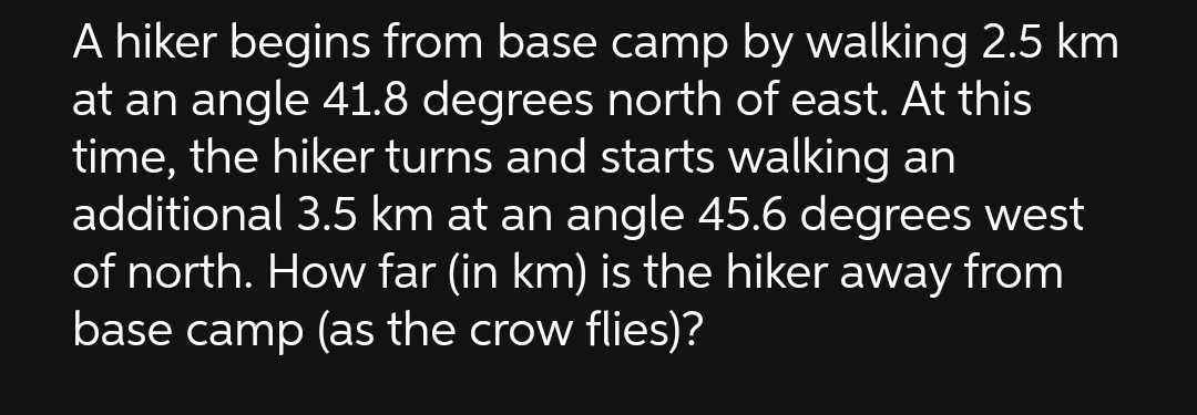 A hiker begins from base camp by walking 2.5 km
at an angle 41.8 degrees north of east. At this
time, the hiker turns and starts walking an
additional 3.5 km at an angle 45.6 degrees west
of north. How far (in km) is the hiker away from
base camp (as the crow flies)?