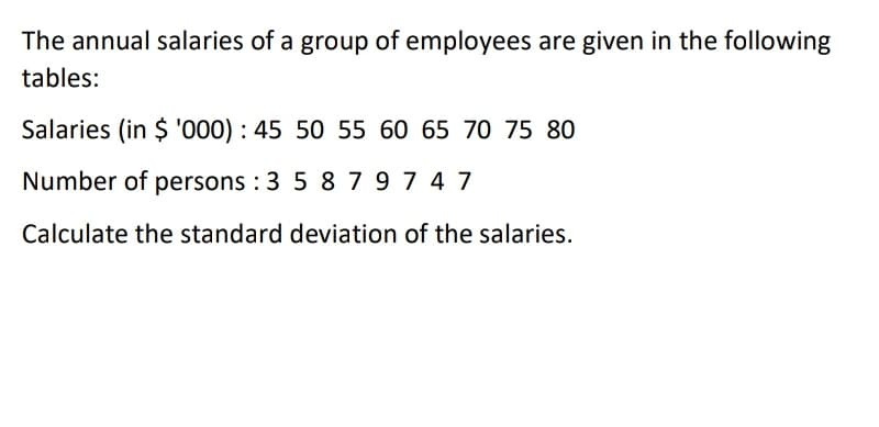The annual salaries of a group of employees are given in the following
tables:
Salaries (in $ '000) : 45 50 55 60 65 70 75 80
Number of persons : 3 5 87974 7
Calculate the standard deviation of the salaries.
