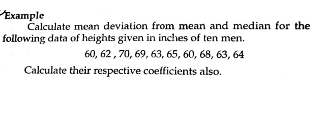 Example
Calculate mean deviation from mean and median for the
following data of heights given in inches of ten men.
60, 62 , 70, 69, 63, 65, 60, 68, 63, 64
Calculate their respective coefficients also.
