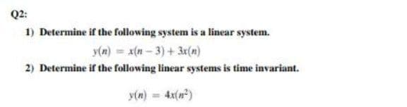 Q2:
1) Determine if the following system is a linear system.
y(n) = x(n- 3) + 3r(n)
2) Determine if the following linear systems is time invariant.
y(n) = 4x(n)
%3D
