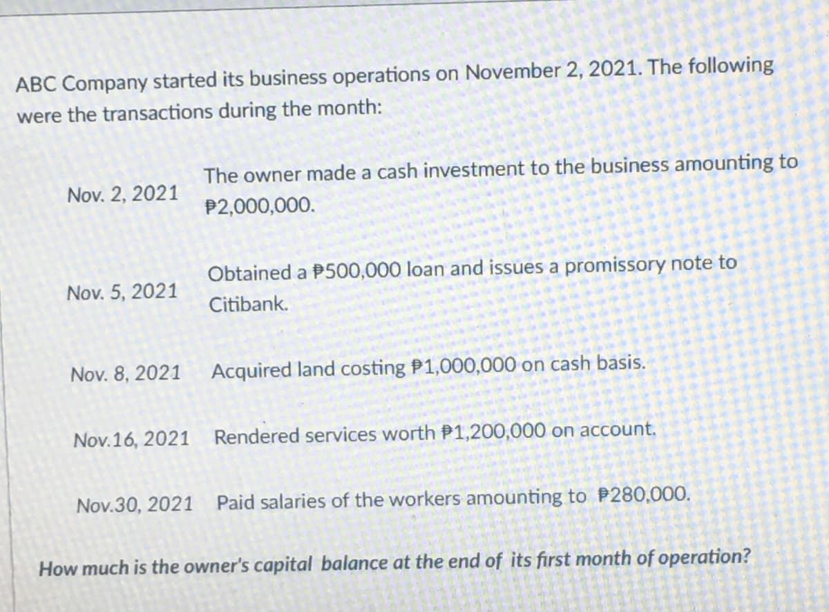 ABC Company started its business operations on November 2, 2021. The following
were the transactions during the month:
The owner made a cash investment to the business amounting to
Nov. 2, 2021
P2,000,000.
Obtained a P500,000 loan and issues a promissory note to
Nov. 5, 2021
Citibank.
Nov. 8, 2021
Acquired land costing P1,000,000 on cash basis.
Nov.16, 2021 Rendered services worth P1,200,000 on account.
Nov.30, 2021 Paid salaries of the workers amounting to P280,000.
How much is the owner's capital balance at the end of its first month of operation?
