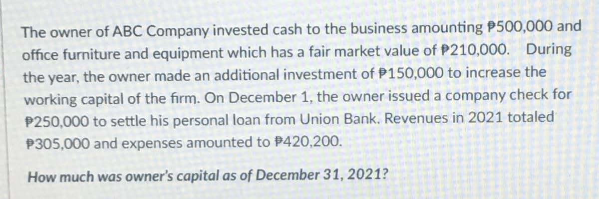 The owner of ABC Company invested cash to the business amounting P500,000 and
office furniture and equipment which has a fair market value of P210,000. During
the year, the owner made an additional investment of P150,000 to increase the
working capital of the firm. On December 1, the owner issued a company check for
P250,000 to settle his personal loan from Union Bank. Revenues in 2021 totaled
P305,000 and expenses amounted to 420,200.
How much was owner's capital as of December 31, 2021?
