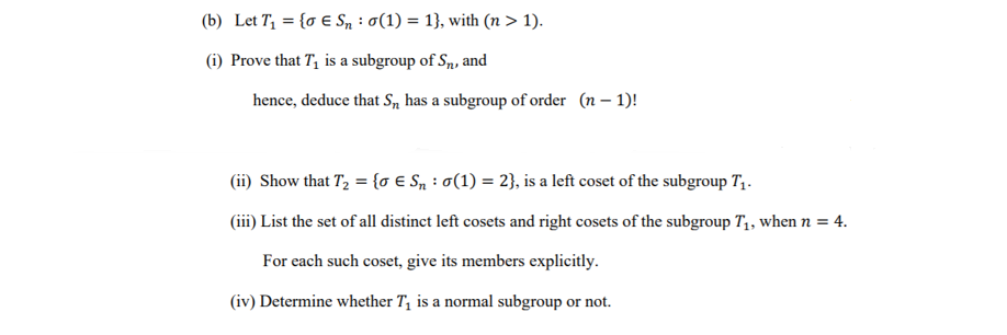 (b) Let T1 = {o E Sn : 0(1) = 1}, with (n > 1).
(i) Prove that T, is a subgroup of Sn, and
hence, deduce that S, has a subgroup of order (n – 1)!
(ii) Show that T, = {o E Sn : 0(1) = 2}, is a left coset of the subgroup T,.
(iii) List the set of all distinct left cosets and right cosets of the subgroup T,, when n = 4.
For each such coset, give its members explicitly.
(iv) Determine whether T, is a normal subgroup or not.
