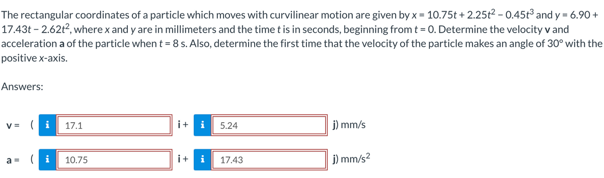 The rectangular coordinates of a particle which moves with curvilinear motion are given by x = 10.75t +2.25t² - 0.45t³ and y = 6.90 +
17.43t - 2.62t², where x and y are in millimeters and the time t is in seconds, beginning from t = 0. Determine the velocity v and
acceleration a of the particle when t = 8 s. Also, determine the first time that the velocity of the particle makes an angle of 30° with the
positive x-axis.
Answers:
V =
a =
17.1
10.75
i + i 5.24
i+
i
17.43
j) mm/s
j) mm/s²