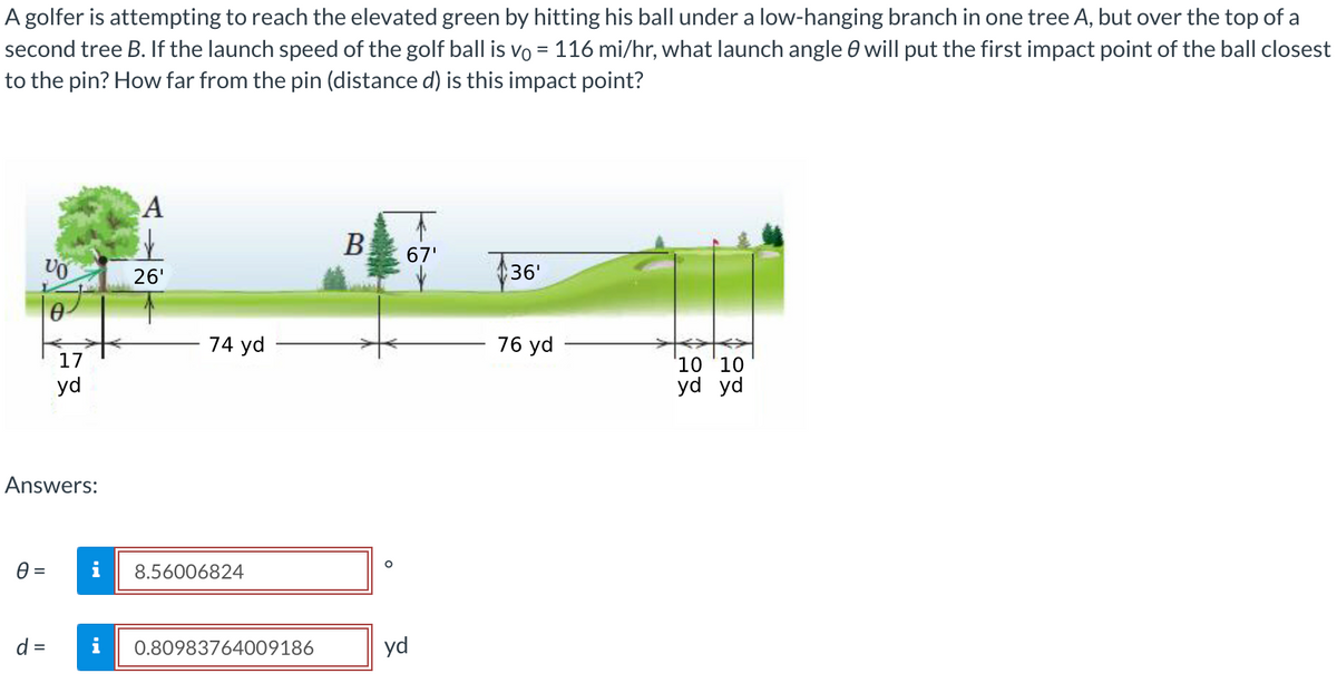 A golfer is attempting to reach the elevated green by hitting his ball under a low-hanging branch in one tree A, but over the top of a
second tree B. If the launch speed of the golf ball is vo= 116 mi/hr, what launch angle will put the first impact point of the ball closest
to the pin? How far from the pin (distance d) is this impact point?
VO
0 =
0-
Answers:
d =
17
yd
A
26'
74 yd
8.56006824
0.80983764009186
B
O
67'
yd
$36¹
76 yd
10 '10
yd yd