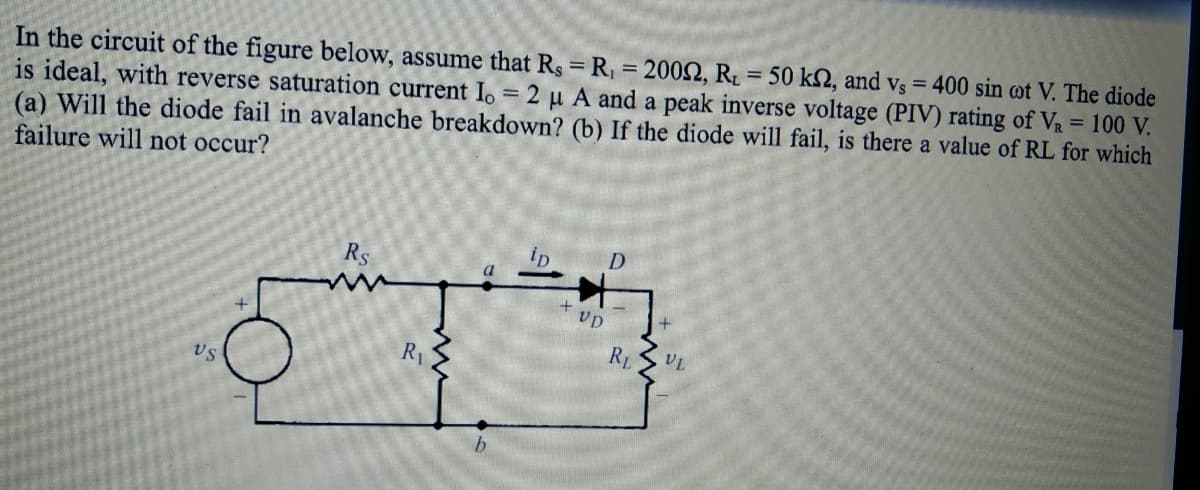 In the circuit of the figure below, assume that Rs = R₁ = 20092, Rt = 50 k2, and vs = 400 sin oot V. The diode
is ideal, with reverse saturation current Io = 2 μ A and a peak inverse voltage (PIV) rating of V₁ = 100 V.
(a) Will the diode fail in avalanche breakdown? (b) If the diode will fail, is there a value of RL for which
failure will not occur?
VS
Rs
R₁
a
ID
+ VD
D
RL
+
VL
