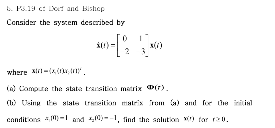 5. P3.19 of Dorf and Bishop
Consider the system described by
1
0-[23]
-2 -3
x(t) =
x(t)
where_x(t)=(x₁(t)x₂ (t))ª .
(a) Compute the state transition matrix (t).
(b) Using the state transition matrix from (a) and for the initial
conditions x₁(0)=1 and x₂(0)=-1, find the solution x(t) for t≥0.