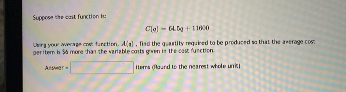 Suppose the cost function is:
C(q) = 64.5q + 11600
%3D
Using your average cost function, A(q) , find the quantity required to be produced so that the average cost
per item is $6 more than the variable costs given in the cost function.
Answer
items (Round to the nearest whole unit)
