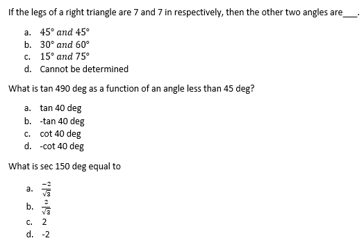 If the legs of a right triangle are 7 and 7 in respectively, then the other two angles are
a. 45° and 45°
b. 30° аnd 60°
с. 15° аnd 75°
d. Cannot be determined
What is tan 490 deg as a function of an angle less than 45 deg?
a. tan 40 deg
b. -tan 40 deg
c. cot 40 deg
d. -cot 40 deg
What is sec 150 deg equal to
а.
2
b.
С.
2
d. -2
